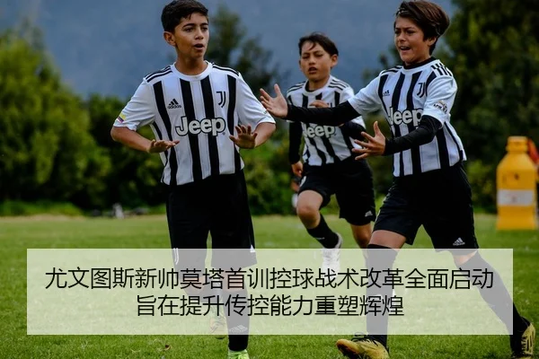 尤文图斯新帅莫塔首训控球战术改革全面启动 旨在提升传控能力重塑辉煌