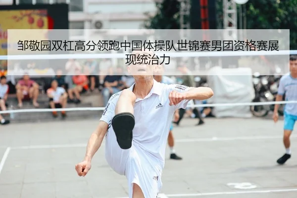 邹敬园双杠高分领跑中国体操队世锦赛男团资格赛展现统治力