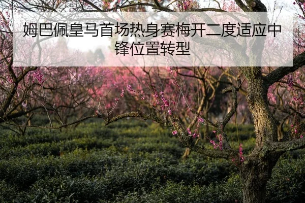 姆巴佩皇马首场热身赛梅开二度适应中锋位置转型